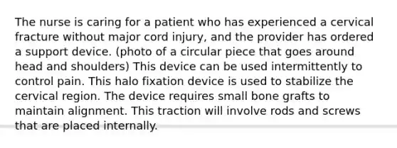 The nurse is caring for a patient who has experienced a cervical fracture without major cord injury, and the provider has ordered a support device. (photo of a circular piece that goes around head and shoulders) This device can be used intermittently to control pain. This halo fixation device is used to stabilize the cervical region. The device requires small bone grafts to maintain alignment. This traction will involve rods and screws that are placed internally.