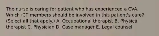 The nurse is caring for patient who has experienced a CVA. Which ICT members should be involved in this patient's care? (Select all that apply.) A. Occupational therapist B. Physical therapist C. Physician D. Case manager E. Legal counsel