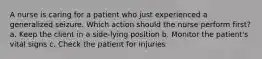 A nurse is caring for a patient who just experienced a generalized seizure. Which action should the nurse perform first? a. Keep the client in a side-lying position b. Monitor the patient's vital signs c. Check the patient for injuries