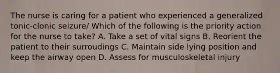 The nurse is caring for a patient who experienced a generalized tonic-clonic seizure/ Which of the following is the priority action for the nurse to take? A. Take a set of vital signs B. Reorient the patient to their surroudings C. Maintain side lying position and keep the airway open D. Assess for musculoskeletal injury