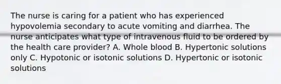 The nurse is caring for a patient who has experienced hypovolemia secondary to acute vomiting and diarrhea. The nurse anticipates what type of intravenous fluid to be ordered by the health care provider? A. Whole blood B. Hypertonic solutions only C. Hypotonic or isotonic solutions D. Hypertonic or isotonic solutions