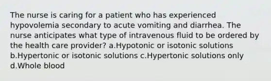 The nurse is caring for a patient who has experienced hypovolemia secondary to acute vomiting and diarrhea. The nurse anticipates what type of intravenous fluid to be ordered by the health care provider? a.Hypotonic or isotonic solutions b.Hypertonic or isotonic solutions c.Hypertonic solutions only d.Whole blood