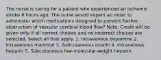 The nurse is caring for a patient who experienced an ischemic stroke 8 hours ago. The nurse would expect an order to administer which medications designed to prevent further obstruction of vascular cerebral blood flow? Note: Credit will be given only if all correct choices and no incorrect choices are selected. Select all that apply. 1. Intravenous dopamine 2. Intravenous mannitol 3. Subcutaneous insulin 4. Intravenous heparin 5. Subcutaneous low-molecular-weight heparin