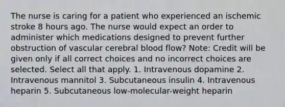 The nurse is caring for a patient who experienced an ischemic stroke 8 hours ago. The nurse would expect an order to administer which medications designed to prevent further obstruction of vascular cerebral blood flow? Note: Credit will be given only if all correct choices and no incorrect choices are selected. Select all that apply. 1. Intravenous dopamine 2. Intravenous mannitol 3. Subcutaneous insulin 4. Intravenous heparin 5. Subcutaneous low-molecular-weight heparin