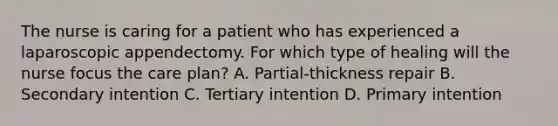 The nurse is caring for a patient who has experienced a laparoscopic appendectomy. For which type of healing will the nurse focus the care plan? A. Partial-thickness repair B. Secondary intention C. Tertiary intention D. Primary intention