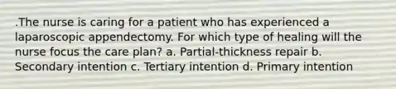 .The nurse is caring for a patient who has experienced a laparoscopic appendectomy. For which type of healing will the nurse focus the care plan? a. Partial-thickness repair b. Secondary intention c. Tertiary intention d. Primary intention