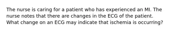 The nurse is caring for a patient who has experienced an MI. The nurse notes that there are changes in the ECG of the patient. What change on an ECG may indicate that ischemia is occurring?