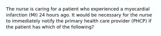 The nurse is caring for a patient who experienced a myocardial infarction (MI) 24 hours ago. It would be necessary for the nurse to immediately notify the primary health care provider (PHCP) if the patient has which of the following?