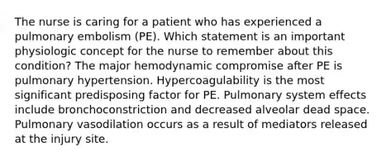 The nurse is caring for a patient who has experienced a pulmonary embolism (PE). Which statement is an important physiologic concept for the nurse to remember about this condition? The major hemodynamic compromise after PE is pulmonary hypertension. Hypercoagulability is the most significant predisposing factor for PE. Pulmonary system effects include bronchoconstriction and decreased alveolar dead space. Pulmonary vasodilation occurs as a result of mediators released at the injury site.