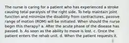 The nurse is caring for a patient who has experienced a stroke causing total paralysis of the right side. To help maintain joint function and minimize the disability from contractures, passive range of motion (ROM) will be initiated. When should the nurse begin this therapy? a. After the acute phase of the disease has passed. b. As soon as the ability to move is lost. c. Once the patient enters the rehab unit. d. When the patient requests it.