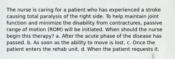 The nurse is caring for a patient who has experienced a stroke causing total paralysis of the right side. To help maintain joint function and minimize the disability from contractures, passive range of motion (ROM) will be initiated. When should the nurse begin this therapy? a. After the acute phase of the disease has passed. b. As soon as the ability to move is lost. c. Once the patient enters the rehab unit. d. When the patient requests it.