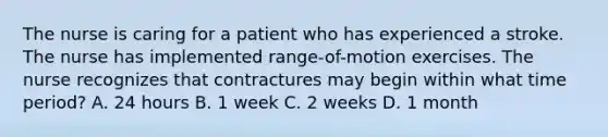 The nurse is caring for a patient who has experienced a stroke. The nurse has implemented range-of-motion exercises. The nurse recognizes that contractures may begin within what time period? A. 24 hours B. 1 week C. 2 weeks D. 1 month