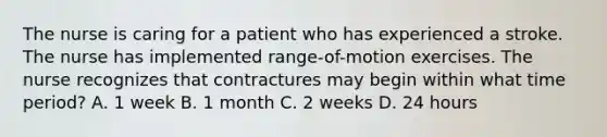 The nurse is caring for a patient who has experienced a stroke. The nurse has implemented range-of-motion exercises. The nurse recognizes that contractures may begin within what time period? A. 1 week B. 1 month C. 2 weeks D. 24 hours