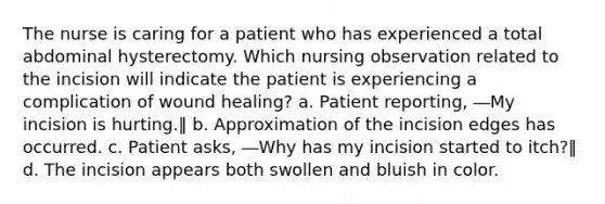 The nurse is caring for a patient who has experienced a total abdominal hysterectomy. Which nursing observation related to the incision will indicate the patient is experiencing a complication of wound healing? a. Patient reporting, ―My incision is hurting.‖ b. Approximation of the incision edges has occurred. c. Patient asks, ―Why has my incision started to itch?‖ d. The incision appears both swollen and bluish in color.