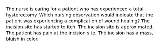 The nurse is caring for a patient who has experienced a total hysterectomy. Which nursing observation would indicate that the patient was experiencing a complication of wound healing? The incision site has started to itch. The incision site is approximated. The patient has pain at the incision site. The incision has a mass, bluish in color.