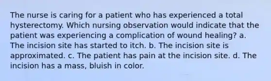 The nurse is caring for a patient who has experienced a total hysterectomy. Which nursing observation would indicate that the patient was experiencing a complication of wound healing? a. The incision site has started to itch. b. The incision site is approximated. c. The patient has pain at the incision site. d. The incision has a mass, bluish in color.