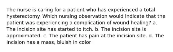 The nurse is caring for a patient who has experienced a total hysterectomy. Which nursing observation would indicate that the patient was experiencing a complication of wound healing? a. The incision site has started to itch. b. The incision site is approximated. c. The patient has pain at the incision site. d. The incision has a mass, bluish in color