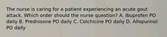 The nurse is caring for a patient experiencing an acute gout attack. Which order should the nurse question? A. Ibuprofen PO daily B. Prednisone PO daily C. Colchicine PO daily D. Allopurinol PO daily