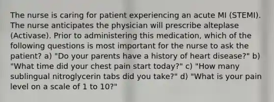 The nurse is caring for patient experiencing an acute MI (STEMI). The nurse anticipates the physician will prescribe alteplase (Activase). Prior to administering this medication, which of the following questions is most important for the nurse to ask the patient? a) "Do your parents have a history of heart disease?" b) "What time did your chest pain start today?" c) "How many sublingual nitroglycerin tabs did you take?" d) "What is your pain level on a scale of 1 to 10?"