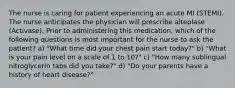 The nurse is caring for patient experiencing an acute MI (STEMI). The nurse anticipates the physician will prescribe alteplase (Activase). Prior to administering this medication, which of the following questions is most important for the nurse to ask the patient? a) "What time did your chest pain start today?" b) "What is your pain level on a scale of 1 to 10?" c) "How many sublingual nitroglycerin tabs did you take?" d) "Do your parents have a history of heart disease?"