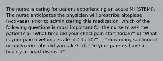 The nurse is caring for patient experiencing an acute MI (STEMI). The nurse anticipates the physician will prescribe alteplase (Activase). Prior to administering this medication, which of the following questions is most important for the nurse to ask the patient? a) "What time did your chest pain start today?" b) "What is your pain level on a scale of 1 to 10?" c) "How many sublingual nitroglycerin tabs did you take?" d) "Do your parents have a history of heart disease?"