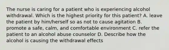 The nurse is caring for a patient who is experiencing alcohol withdrawal. Which is the highest priority for this patient? A. leave the patient by him/herself so as not to cause agitation B. promote a safe, calm, and comfortable environment C. refer the patient to an alcohol abuse counselor D. Describe how the alcohol is causing the withdrawal effects