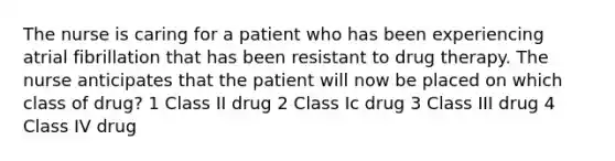 The nurse is caring for a patient who has been experiencing atrial fibrillation that has been resistant to drug therapy. The nurse anticipates that the patient will now be placed on which class of drug? 1 Class II drug 2 Class Ic drug 3 Class III drug 4 Class IV drug