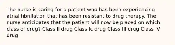 The nurse is caring for a patient who has been experiencing atrial fibrillation that has been resistant to drug therapy. The nurse anticipates that the patient will now be placed on which class of drug? Class II drug Class Ic drug Class III drug Class IV drug