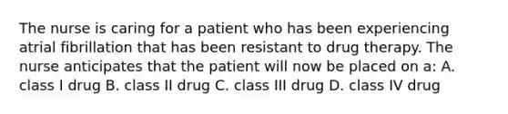 The nurse is caring for a patient who has been experiencing atrial fibrillation that has been resistant to drug therapy. The nurse anticipates that the patient will now be placed on a: A. class I drug B. class II drug C. class III drug D. class IV drug