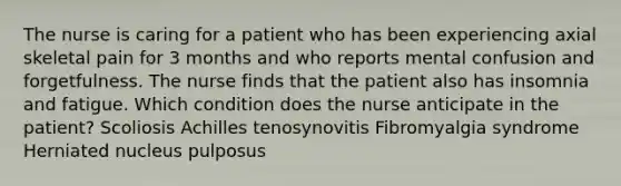 The nurse is caring for a patient who has been experiencing axial skeletal pain for 3 months and who reports mental confusion and forgetfulness. The nurse finds that the patient also has insomnia and fatigue. Which condition does the nurse anticipate in the patient? Scoliosis Achilles tenosynovitis Fibromyalgia syndrome Herniated nucleus pulposus