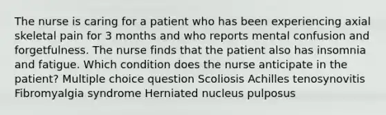 The nurse is caring for a patient who has been experiencing axial skeletal pain for 3 months and who reports mental confusion and forgetfulness. The nurse finds that the patient also has insomnia and fatigue. Which condition does the nurse anticipate in the patient? Multiple choice question Scoliosis Achilles tenosynovitis Fibromyalgia syndrome Herniated nucleus pulposus