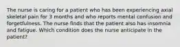 The nurse is caring for a patient who has been experiencing axial skeletal pain for 3 months and who reports mental confusion and forgetfulness. The nurse finds that the patient also has insomnia and fatigue. Which condition does the nurse anticipate in the patient?