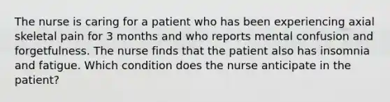 The nurse is caring for a patient who has been experiencing axial skeletal pain for 3 months and who reports mental confusion and forgetfulness. The nurse finds that the patient also has insomnia and fatigue. Which condition does the nurse anticipate in the patient?