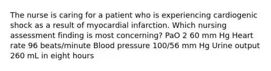 The nurse is caring for a patient who is experiencing cardiogenic shock as a result of myocardial infarction. Which nursing assessment finding is most concerning? PaO 2 60 mm Hg Heart rate 96 beats/minute Blood pressure 100/56 mm Hg Urine output 260 mL in eight hours