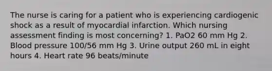 The nurse is caring for a patient who is experiencing cardiogenic shock as a result of myocardial infarction. Which nursing assessment finding is most concerning? 1. PaO2 60 mm Hg 2. Blood pressure 100/56 mm Hg 3. Urine output 260 mL in eight hours 4. Heart rate 96 beats/minute