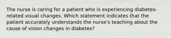 The nurse is caring for a patient who is experiencing diabetes-related visual changes. Which statement indicates that the patient accurately understands the nurse's teaching about the cause of vision changes in diabetes?