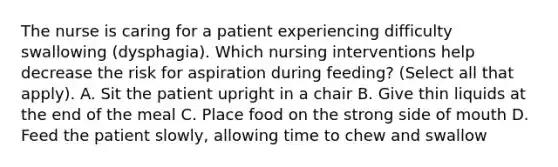 The nurse is caring for a patient experiencing difficulty swallowing (dysphagia). Which nursing interventions help decrease the risk for aspiration during feeding? (Select all that apply). A. Sit the patient upright in a chair B. Give thin liquids at the end of the meal C. Place food on the strong side of mouth D. Feed the patient slowly, allowing time to chew and swallow