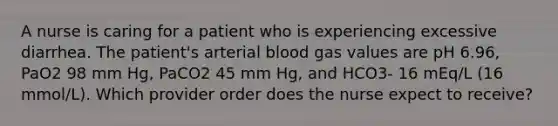 A nurse is caring for a patient who is experiencing excessive diarrhea. The patient's arterial blood gas values are pH 6.96, PaO2 98 mm Hg, PaCO2 45 mm Hg, and HCO3- 16 mEq/L (16 mmol/L). Which provider order does the nurse expect to receive?