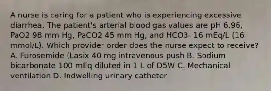 A nurse is caring for a patient who is experiencing excessive diarrhea. The patient's arterial blood gas values are pH 6.96, PaO2 98 mm Hg, PaCO2 45 mm Hg, and HCO3- 16 mEq/L (16 mmol/L). Which provider order does the nurse expect to receive? A. Furosemide (Lasix 40 mg intravenous push B. Sodium bicarbonate 100 mEq diluted in 1 L of D5W C. Mechanical ventilation D. Indwelling urinary catheter