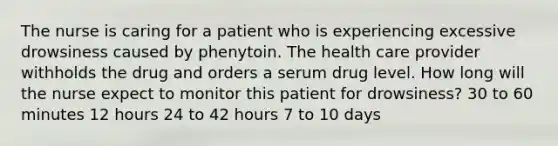 The nurse is caring for a patient who is experiencing excessive drowsiness caused by phenytoin. The health care provider withholds the drug and orders a serum drug level. How long will the nurse expect to monitor this patient for drowsiness? 30 to 60 minutes 12 hours 24 to 42 hours 7 to 10 days