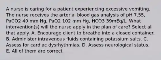 A nurse is caring for a patient experiencing excessive vomiting. The nurse receives the arterial blood gas analysis of pH 7.55, PaCO2 40 mm Hg, PaO2 102 mm Hg, HCO3 39mEq/L. What intervention(s) will the nurse apply in the plan of care? Select all that apply. A. Encourage client to breathe into a closed container. B. Administer intravenous fluids containing potassium salts. C. Assess for cardiac dysrhythmias. D. Assess neurological status. E. All of them are correct