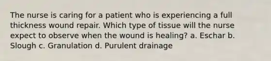 The nurse is caring for a patient who is experiencing a full thickness wound repair. Which type of tissue will the nurse expect to observe when the wound is healing? a. Eschar b. Slough c. Granulation d. Purulent drainage