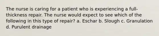 The nurse is caring for a patient who is experiencing a full-thickness repair. The nurse would expect to see which of the following in this type of repair? a. Eschar b. Slough c. Granulation d. Purulent drainage