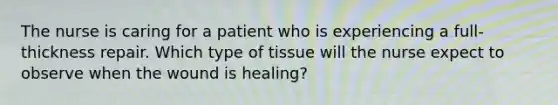 The nurse is caring for a patient who is experiencing a full-thickness repair. Which type of tissue will the nurse expect to observe when the wound is healing?