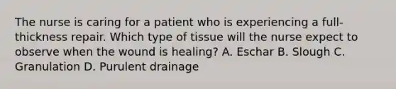 The nurse is caring for a patient who is experiencing a full-thickness repair. Which type of tissue will the nurse expect to observe when the wound is healing? A. Eschar B. Slough C. Granulation D. Purulent drainage