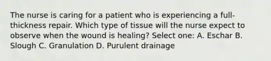 The nurse is caring for a patient who is experiencing a full-thickness repair. Which type of tissue will the nurse expect to observe when the wound is healing? Select one: A. Eschar B. Slough C. Granulation D. Purulent drainage