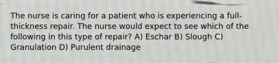 The nurse is caring for a patient who is experiencing a full-thickness repair. The nurse would expect to see which of the following in this type of repair? A) Eschar B) Slough C) Granulation D) Purulent drainage