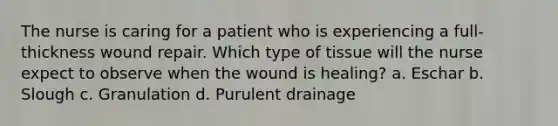 The nurse is caring for a patient who is experiencing a full-thickness wound repair. Which type of tissue will the nurse expect to observe when the wound is healing? a. Eschar b. Slough c. Granulation d. Purulent drainage