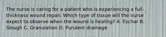 The nurse is caring for a patient who is experiencing a full-thickness wound repair. Which type of tissue will the nurse expect to observe when the wound is healing? A. Eschar B. Slough C. Granulation D. Purulent drainage