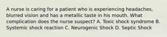 A nurse is caring for a patient who is experiencing headaches, blurred vision and has a metallic taste in his mouth. What complication does the nurse suspect? A. Toxic shock syndrome B. Systemic shock reaction C. Neurogenic Shock D. Septic Shock